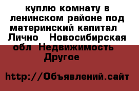 куплю комнату в ленинском районе под материнский капитал!! Лично - Новосибирская обл. Недвижимость » Другое   
